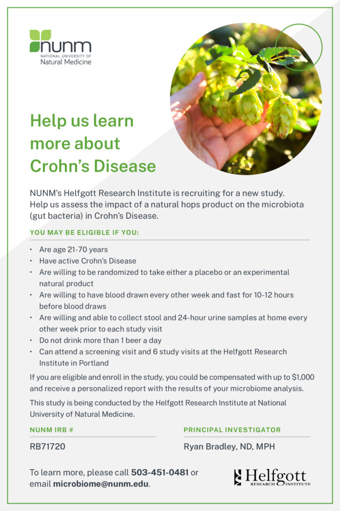 Help us learn more about Crohn’s Disease

NUNM’s Helfgott Research Institute is recruiting for a new study. Help us assess the impact of a natural hops product on the microbiota (gut bacteria) in Crohn’s Disease.

You may be eligible if you:
•	Are age 21-70 years
•	Have active Crohn’s Disease
•	Are willing to be randomized to take either a placebo or an experimental natural product
•	Are willing to have blood drawn every other week and fast for 10-12 hours before blood draws
•	Are willing and able to collect stool and 24-hour urine samples at home every other week prior to each study visit
•	Do not drink more than 1 beer a day
•	       Can attend a screening visit and 6 study visits at the Helfgott Research Institute in Portland.

If you are eligible and enroll in the study, you could be compensated with up to $1,000 and receive a personalized report with the results of your microbiome analysis. 

To learn more, please call 503-451-0481 or email microbiome@nunm.edu.

This study is being conducted by the Helfgott Research Institute at National University of Natural Medicine.
IRB # RB71720 
Principal Investigator: Ryan Bradley, ND, MPH